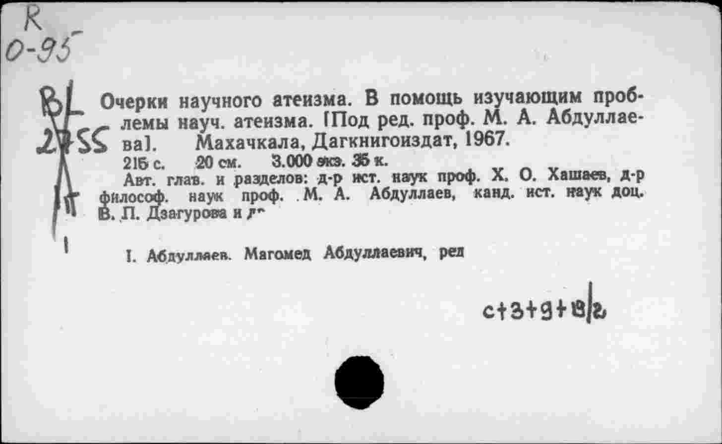 ﻿0-36
Очерки научного атеизма. В помощь изучающим проб-ХГ" _ лемы науч, атеизма. (Под ред. проф. М. А. Абдуллае-ва]. Махачкала, Дагкнигоиздат, 1967.
Д 216 с. 20 см.	3.000 эта. 35 к.
1\ Авт. глав, и разделов: д-р ист. наук проф. X. О. Хашаев, д-р IV философ, наук проф. М. А. Абдуллаев, канд. ист. наук доц. ( •• В. П. Дзагурова и /-
I. Абдуллаев. Магомед Абдуллаевич, ред
с+з+д+в|ь